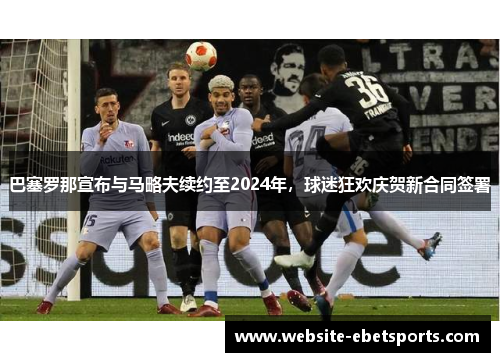 巴塞罗那宣布与马略夫续约至2024年，球迷狂欢庆贺新合同签署
