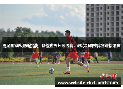 男足国家队迎新挑战，备战世界杯预选赛，教练组调整阵容迎接硬仗