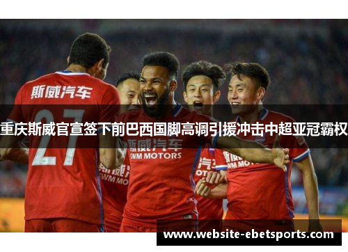 重庆斯威官宣签下前巴西国脚高调引援冲击中超亚冠霸权